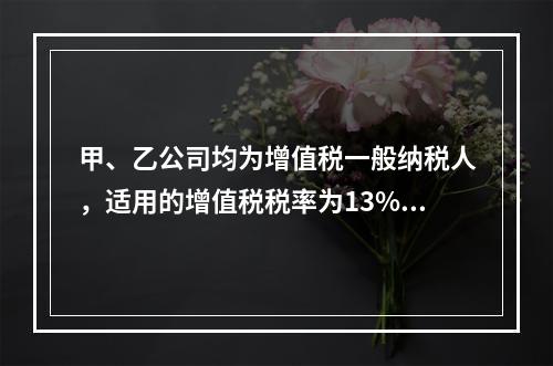 甲、乙公司均为增值税一般纳税人，适用的增值税税率为13%，甲