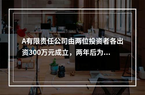 A有限责任公司由两位投资者各出资300万元成立，两年后为了扩