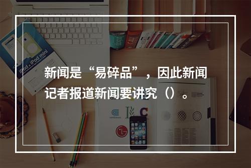 新闻是“易碎品”，因此新闻记者报道新闻要讲究（）。