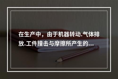 在生产中，由于机器转动.气体排放.工件撞击与摩擦所产生的噪声