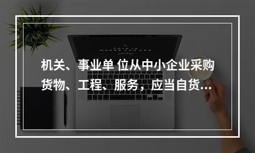 机关、事业单 位从中小企业采购货物、工程、服务，应当自货物、