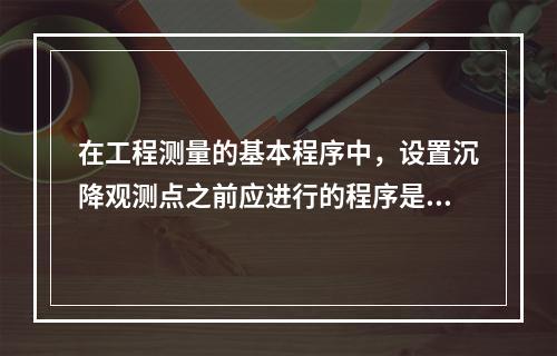 在工程测量的基本程序中，设置沉降观测点之前应进行的程序是（　