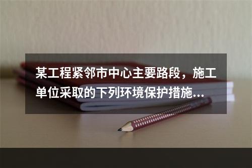 某工程紧邻市中心主要路段，施工单位采取的下列环境保护措施，正