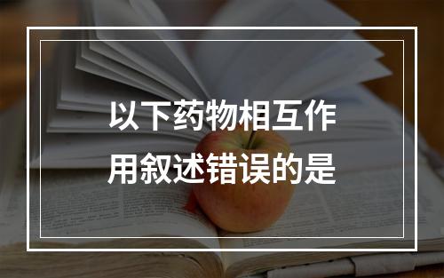 以下药物相互作用叙述错误的是