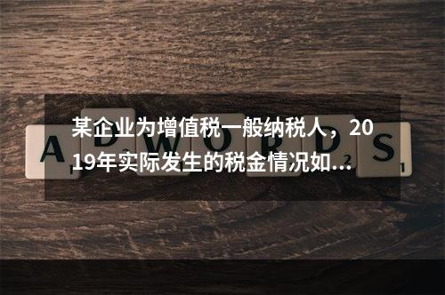 某企业为增值税一般纳税人，2019年实际发生的税金情况如下：