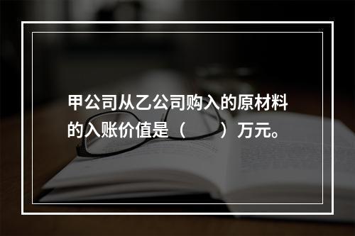 甲公司从乙公司购入的原材料的入账价值是（　　）万元。