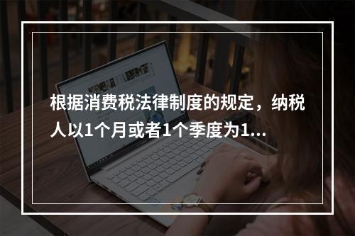 根据消费税法律制度的规定，纳税人以1个月或者1个季度为1个纳