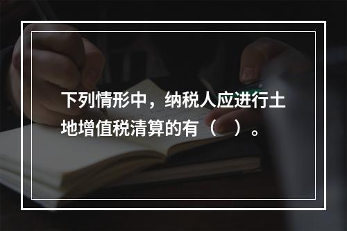 下列情形中，纳税人应进行土地增值税清算的有（　）。