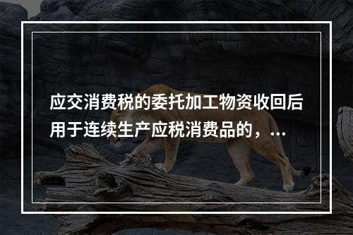 应交消费税的委托加工物资收回后用于连续生产应税消费品的，按规