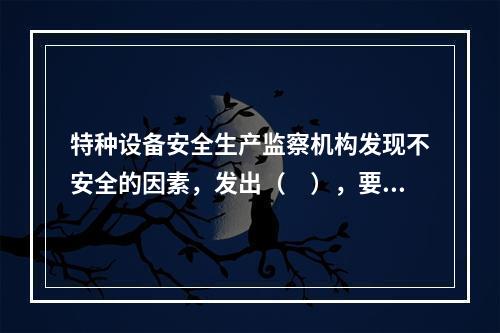 特种设备安全生产监察机构发现不安全的因素，发出（　），要求使