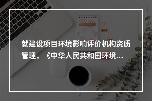 就建设项目环境影响评价机构资质管理，《中华人民共和国环境影响