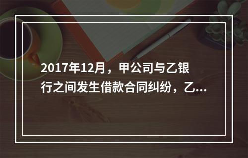 2017年12月，甲公司与乙银行之间发生借款合同纠纷，乙银行