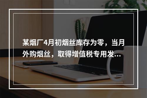 某烟厂4月初烟丝库存为零，当月外购烟丝，取得增值税专用发票上