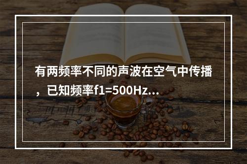 有两频率不同的声波在空气中传播，已知频率f1=500Hz的