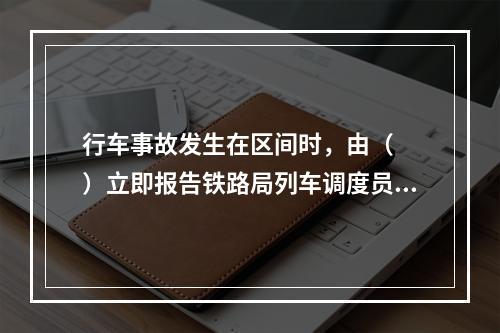 行车事故发生在区间时，由（　　）立即报告铁路局列车调度员。