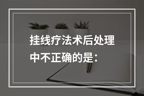 挂线疗法术后处理中不正确的是：