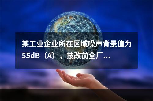 某工业企业所在区域噪声背景值为55dB（A），技改前全厂噪声