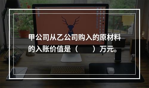 甲公司从乙公司购入的原材料的入账价值是（　　）万元。