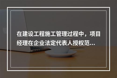 在建设工程施工管理过程中，项目经理在企业法定代表人授权范围内