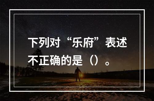 下列对“乐府”表述不正确的是（）。