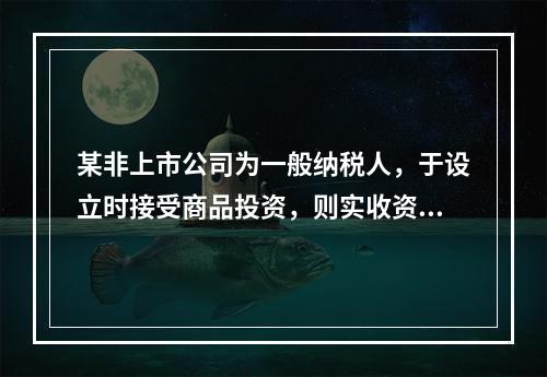 某非上市公司为一般纳税人，于设立时接受商品投资，则实收资本的