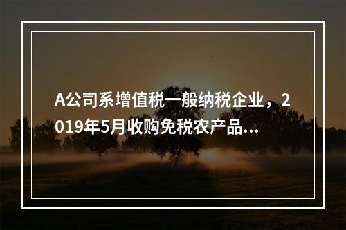 A公司系增值税一般纳税企业，2019年5月收购免税农产品一批