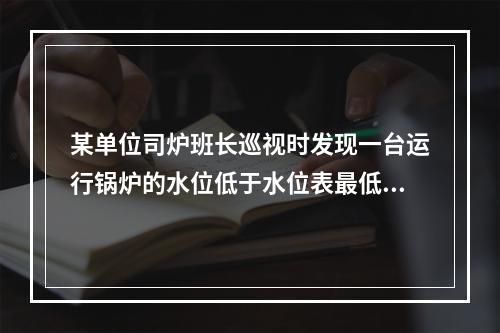 某单位司炉班长巡视时发现一台运行锅炉的水位低于水位表最低水位