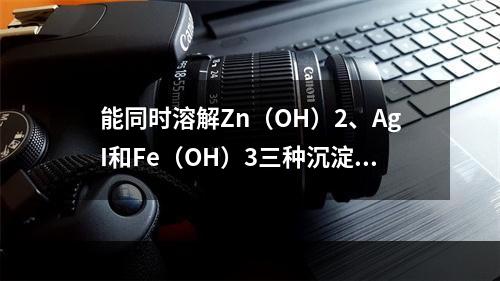 能同时溶解Zn（OH）2、AgI和Fe（OH）3三种沉淀的