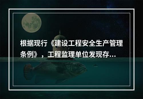 根据现行《建设工程安全生产管理条例》，工程监理单位发现存在安