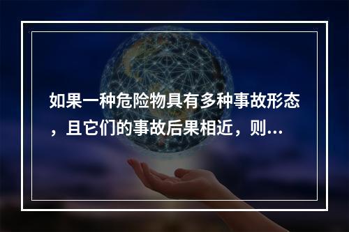 如果一种危险物具有多种事故形态，且它们的事故后果相近，则按