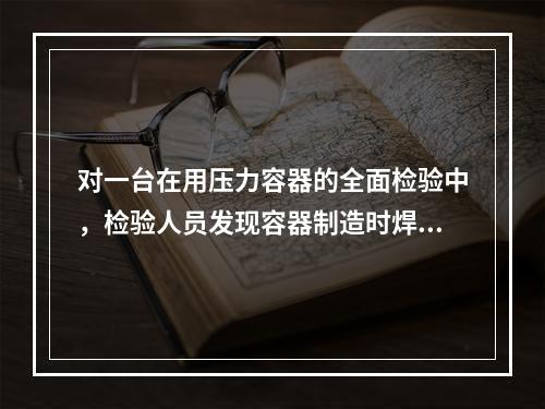 对一台在用压力容器的全面检验中，检验人员发现容器制造时焊缝存