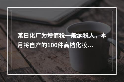 某日化厂为增值税一般纳税人，本月将自产的100件高档化妆品无