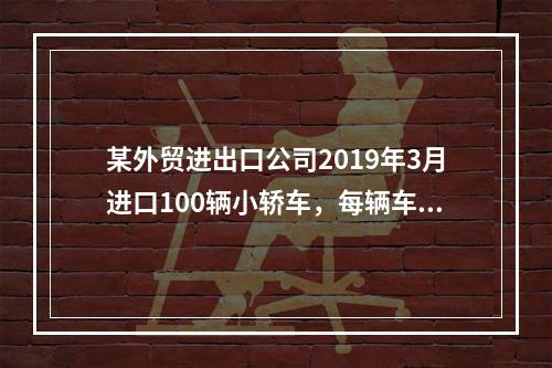 某外贸进出口公司2019年3月进口100辆小轿车，每辆车关税