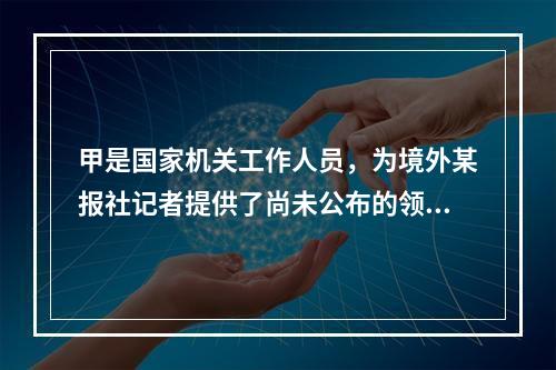 甲是国家机关工作人员，为境外某报社记者提供了尚未公布的领导人