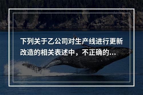 下列关于乙公司对生产线进行更新改造的相关表述中，不正确的是（