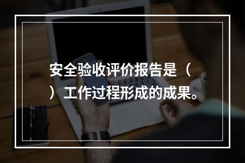 安全验收评价报告是（　）工作过程形成的成果。