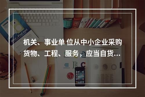 机关、事业单 位从中小企业采购货物、工程、服务，应当自货物、