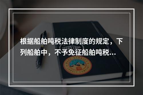 根据船舶吨税法律制度的规定，下列船舶中，不予免征船舶吨税的是