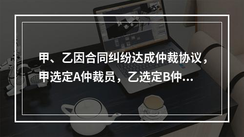 甲、乙因合同纠纷达成仲裁协议，甲选定A仲裁员，乙选定B仲裁员