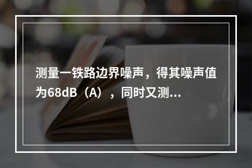 测量一铁路边界噪声，得其噪声值为68dB（A），同时又测其背