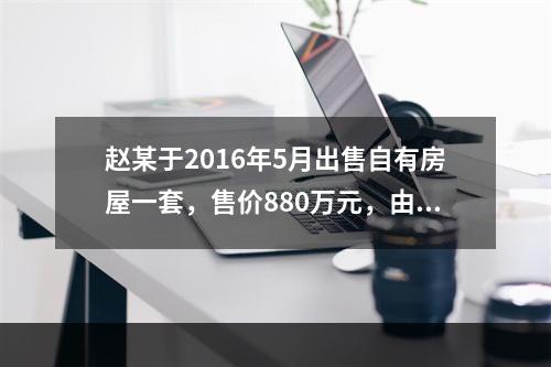 赵某于2016年5月出售自有房屋一套，售价880万元，由于销