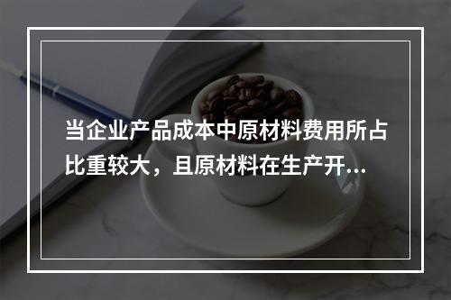 当企业产品成本中原材料费用所占比重较大，且原材料在生产开始时