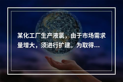 某化工厂生产液氯，由于市场需求量增大，须进行扩建。为取得主管