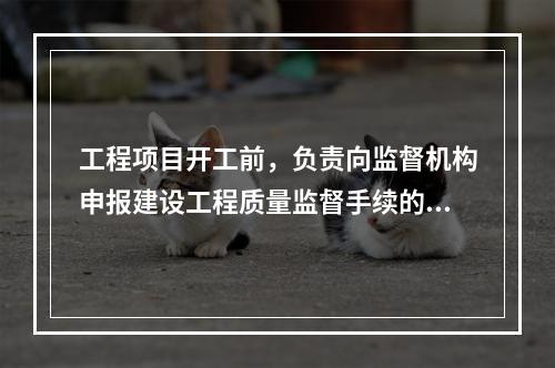 工程项目开工前，负责向监督机构申报建设工程质量监督手续的单位