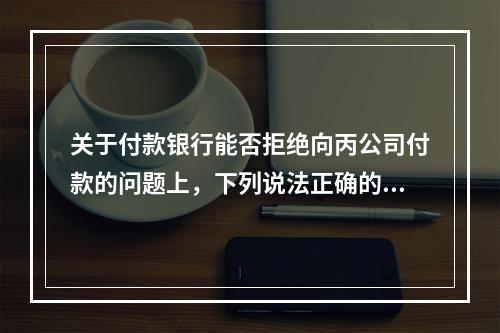 关于付款银行能否拒绝向丙公司付款的问题上，下列说法正确的是（