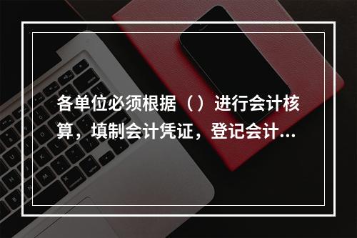 各单位必须根据（ ）进行会计核算，填制会计凭证，登记会计账簿