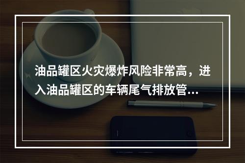 油品罐区火灾爆炸风险非常高，进入油品罐区的车辆尾气排放管必须