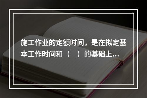 施工作业的定额时间，是在拟定基本工作时间和（　）的基础上编制