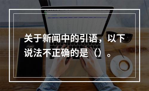 关于新闻中的引语，以下说法不正确的是（）。