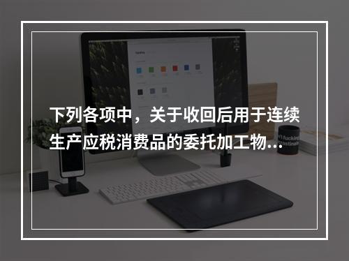 下列各项中，关于收回后用于连续生产应税消费品的委托加工物资